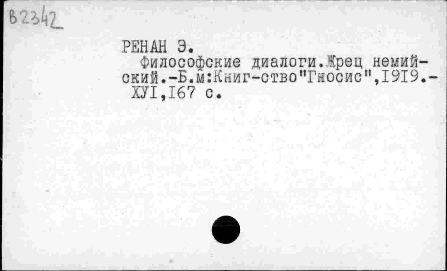 ﻿
РЕНАН Э.
Философские диалоги.Жрец немий-ский.-Б.м:Книг-ство"Гносис",1919.-
ХУ1,167 с.